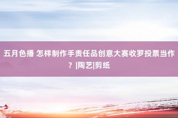 五月色播 怎样制作手责任品创意大赛收罗投票当作？|陶艺|剪纸