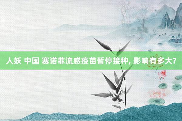 人妖 中国 赛诺菲流感疫苗暂停接种， 影响有多大?