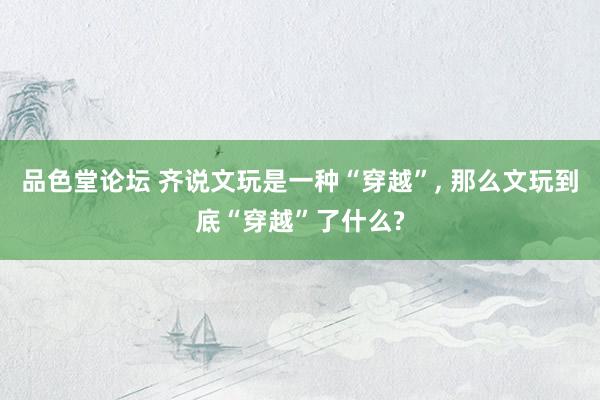 品色堂论坛 齐说文玩是一种“穿越”， 那么文玩到底“穿越”了什么?