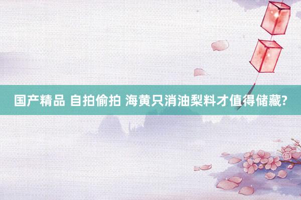 国产精品 自拍偷拍 海黄只消油梨料才值得储藏?