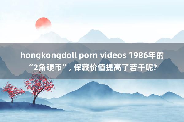 hongkongdoll porn videos 1986年的“2角硬币”， 保藏价值提高了若干呢?