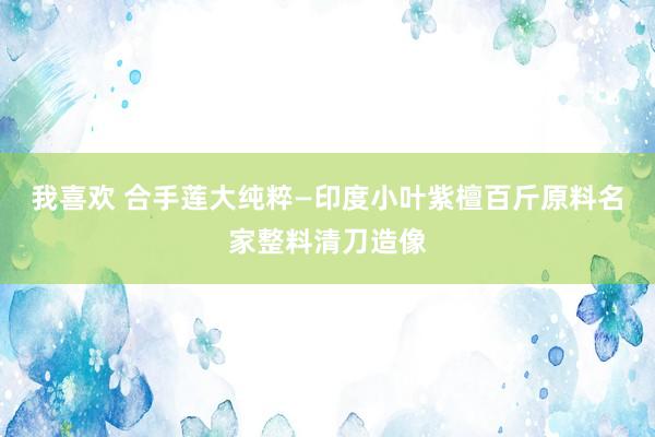 我喜欢 合手莲大纯粹—印度小叶紫檀百斤原料名家整料清刀造像