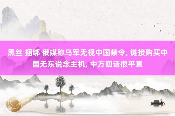 黑丝 捆绑 俄媒称乌军无视中国禁令， 链接购买中国无东说念主机， 中方回话很平直