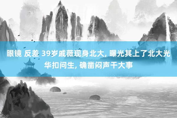 眼镜 反差 39岁戚薇现身北大， 曝光其上了北大光华扣问生， 确凿闷声干大事