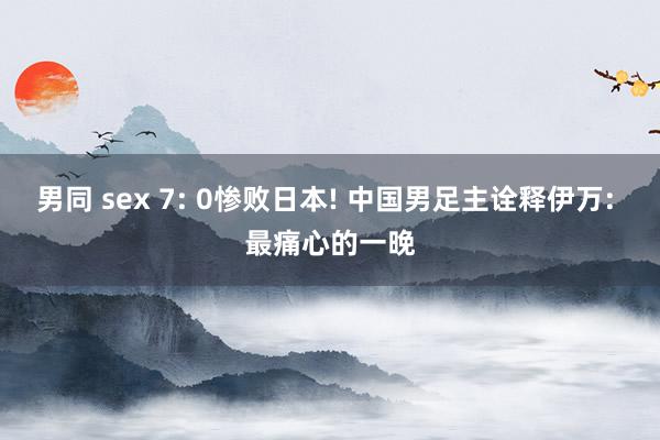 男同 sex 7: 0惨败日本! 中国男足主诠释伊万: 最痛心的一晚