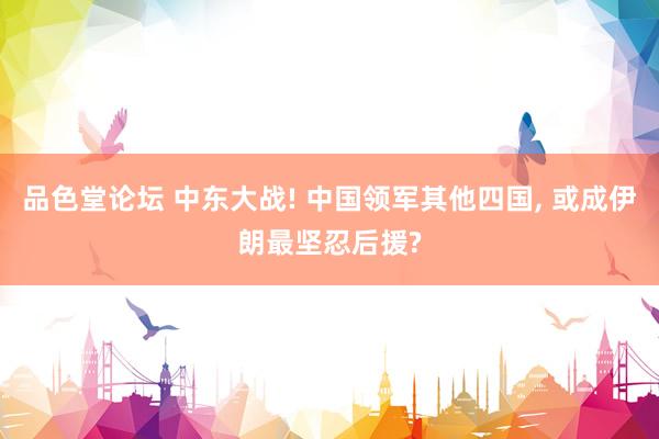 品色堂论坛 中东大战! 中国领军其他四国， 或成伊朗最坚忍后援?