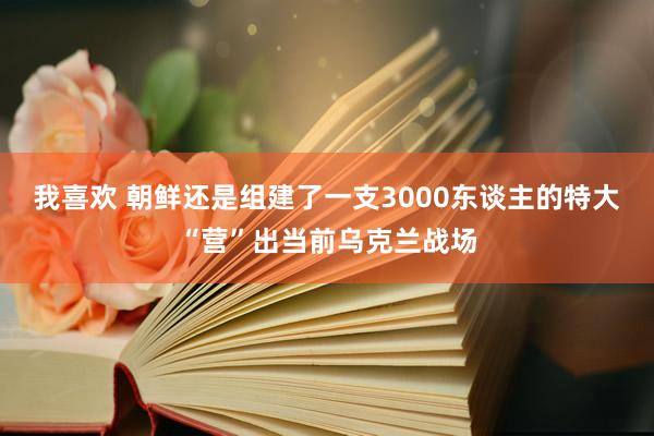 我喜欢 朝鲜还是组建了一支3000东谈主的特大“营”出当前乌克兰战场