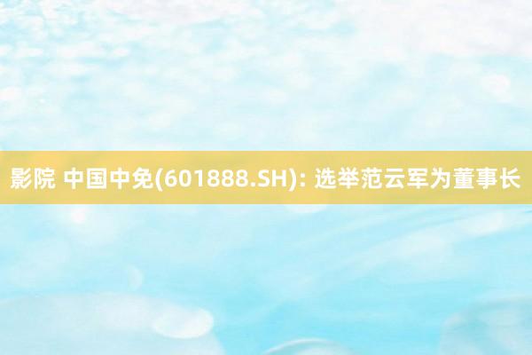 影院 中国中免(601888.SH): 选举范云军为董事长