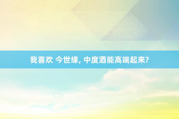 我喜欢 今世缘， 中度酒能高端起来?