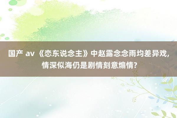 国产 av 《恋东说念主》中赵露念念雨均差异戏， 情深似海仍是剧情刻意煽情?