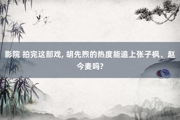影院 拍完这部戏， 胡先煦的热度能追上张子枫、赵今麦吗?