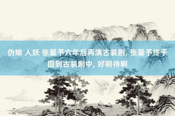 伪娘 人妖 张馨予六年后再演古装剧， 张馨予终于回到古装剧中， 好期待啊