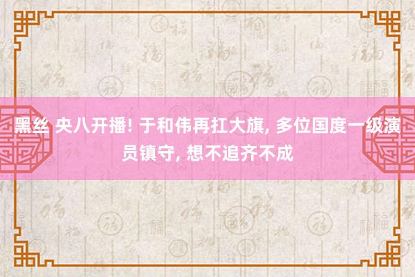 黑丝 央八开播! 于和伟再扛大旗， 多位国度一级演员镇守， 想不追齐不成