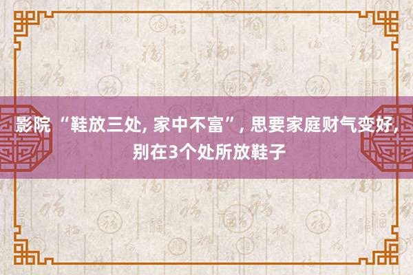 影院 “鞋放三处， 家中不富”， 思要家庭财气变好， 别在3个处所放鞋子