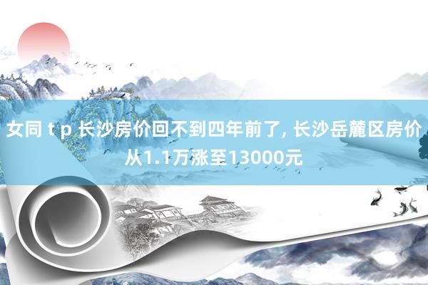 女同 t p 长沙房价回不到四年前了， 长沙岳麓区房价从1.1万涨至13000元