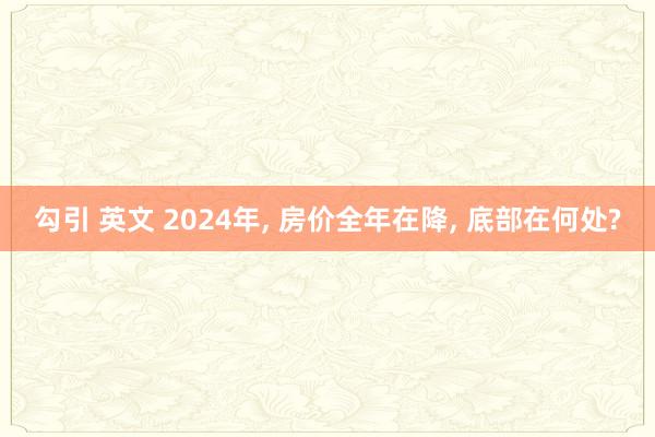 勾引 英文 2024年， 房价全年在降， 底部在何处?