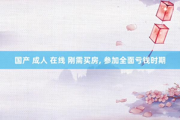 国产 成人 在线 刚需买房， 参加全面亏钱时期