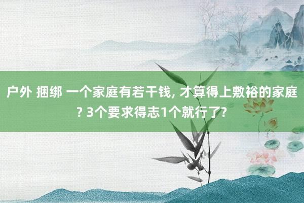 户外 捆绑 一个家庭有若干钱， 才算得上敷裕的家庭? 3个要求得志1个就行了?