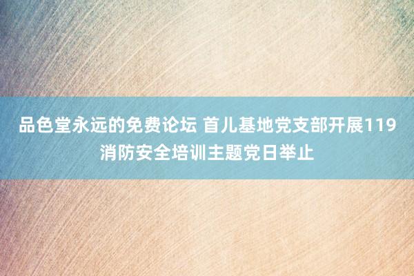 品色堂永远的免费论坛 首儿基地党支部开展119消防安全培训主题党日举止