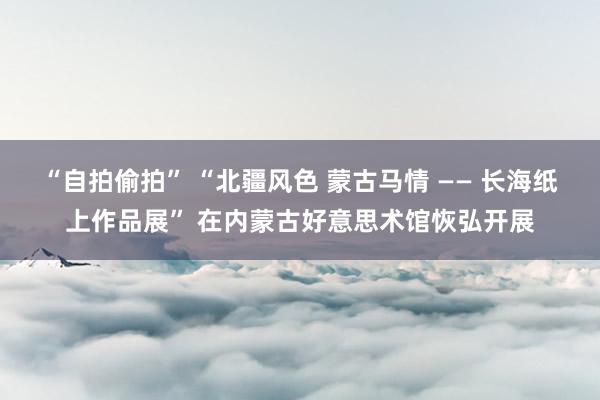 “自拍偷拍” “北疆风色 蒙古马情 —— 长海纸上作品展” 在内蒙古好意思术馆恢弘开展