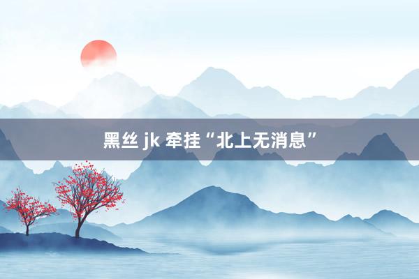黑丝 jk 牵挂“北上无消息”