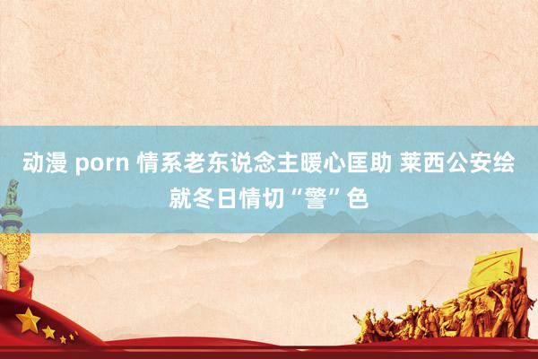 动漫 porn 情系老东说念主暖心匡助 莱西公安绘就冬日情切“警”色
