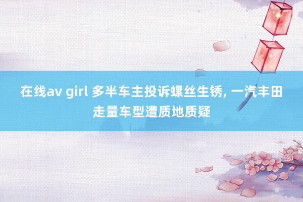 在线av girl 多半车主投诉螺丝生锈， 一汽丰田走量车型遭质地质疑