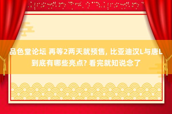 品色堂论坛 再等2两天就预售， 比亚迪汉L与唐L到底有哪些亮点? 看完就知说念了
