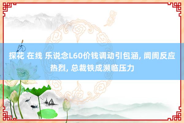 探花 在线 乐说念L60价钱调动引包涵， 阛阓反应热烈， 总裁铁成濒临压力