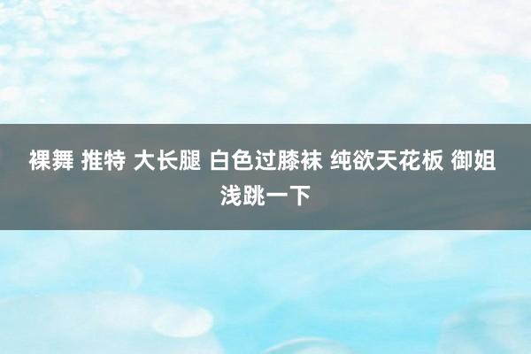 裸舞 推特 大长腿 白色过膝袜 纯欲天花板 御姐 浅跳一下