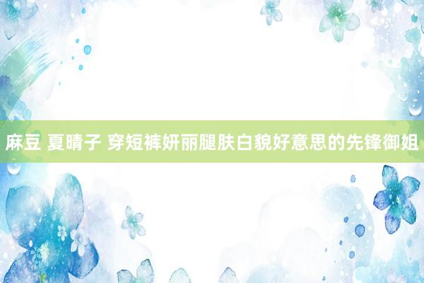 麻豆 夏晴子 穿短裤妍丽腿肤白貌好意思的先锋御姐