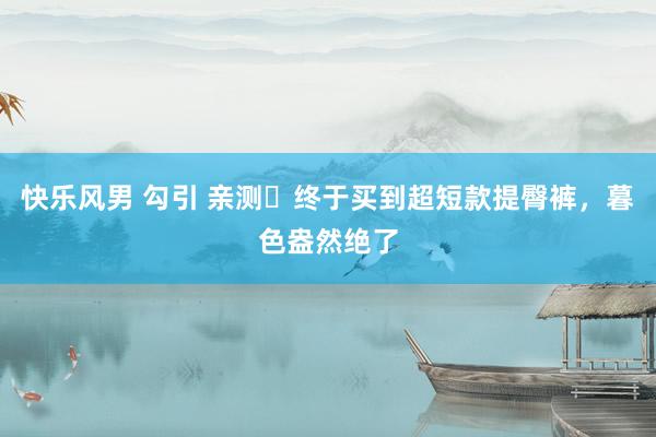 快乐风男 勾引 亲测❗终于买到超短款提臀裤，暮色盎然绝了