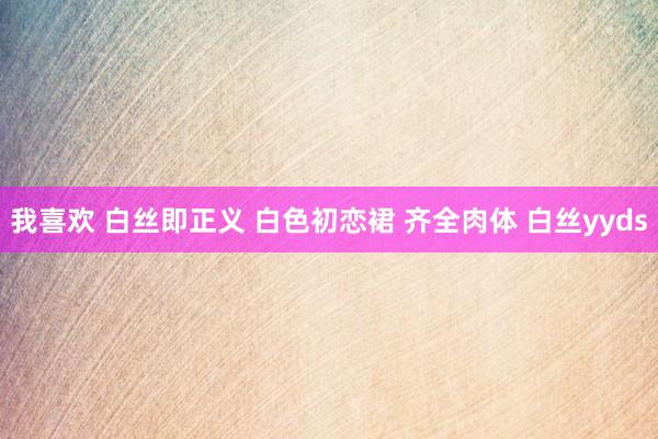 我喜欢 白丝即正义 白色初恋裙 齐全肉体 白丝yyds