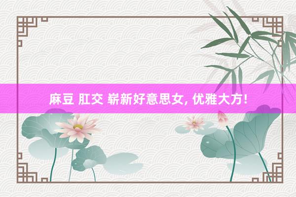麻豆 肛交 崭新好意思女， 优雅大方!