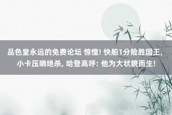 品色堂永远的免费论坛 惊惶! 快船1分险胜国王， 小卡压哨绝杀， 哈登高呼: 他为大状貌而生!