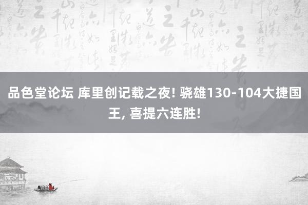 品色堂论坛 库里创记载之夜! 骁雄130-104大捷国王， 喜提六连胜!
