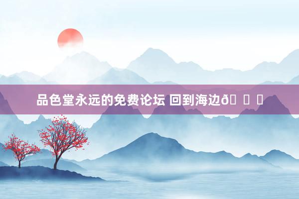 品色堂永远的免费论坛 回到海边🌊