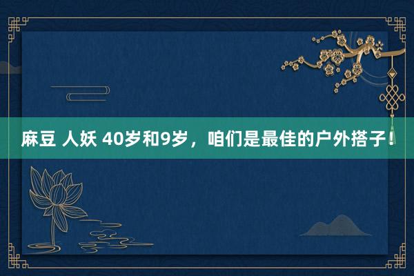 麻豆 人妖 40岁和9岁,咱们是最佳的户外搭子!
