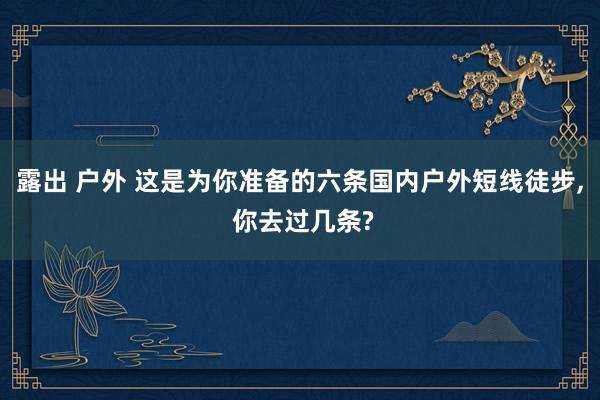 露出 户外 这是为你准备的六条国内户外短线徒步， 你去过几条?