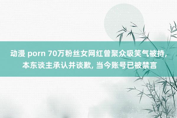 动漫 porn 70万粉丝女网红曾聚众吸笑气被持， 本东谈主承认并谈歉， 当今账号已被禁言
