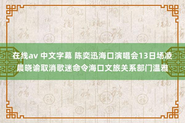 在线av 中文字幕 陈奕迅海口演唱会13日场凌晨晓谕取消歌迷命令海口文旅关系部门温雅