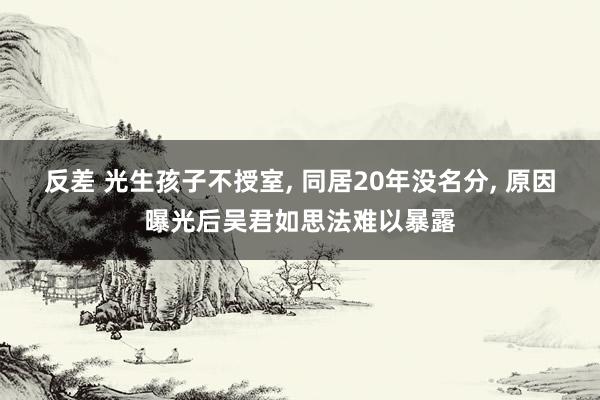 反差 光生孩子不授室， 同居20年没名分， 原因曝光后吴君如思法难以暴露