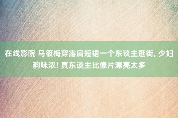 在线影院 马筱梅穿露肩短裙一个东谈主逛街， 少妇韵味浓! 真东谈主比像片漂亮太多