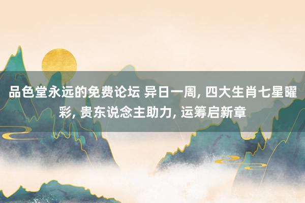 品色堂永远的免费论坛 异日一周， 四大生肖七星曜彩， 贵东说念主助力， 运筹启新章