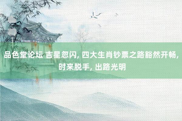 品色堂论坛 吉星忽闪， 四大生肖钞票之路豁然开畅， 时来脱手， 出路光明