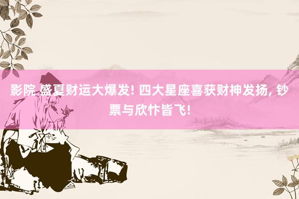 影院 盛夏财运大爆发! 四大星座喜获财神发扬， 钞票与欣忭皆飞!