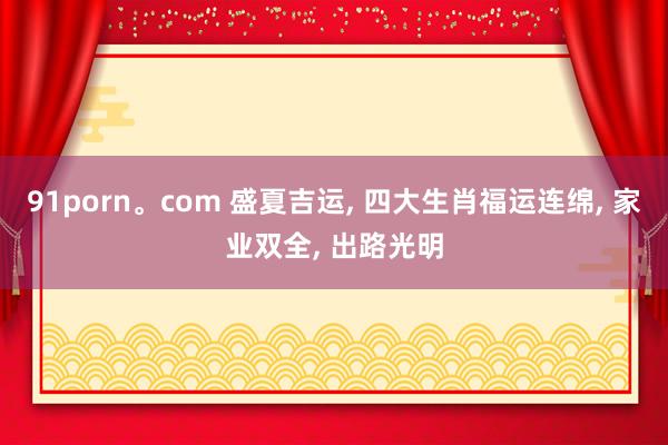91porn。com 盛夏吉运， 四大生肖福运连绵， 家业双全， 出路光明