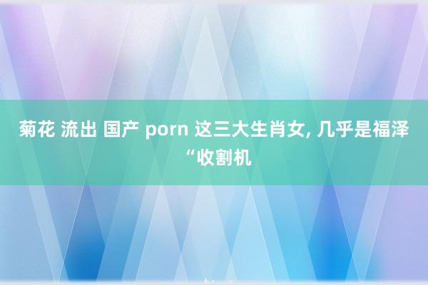 菊花 流出 国产 porn 这三大生肖女， 几乎是福泽 “收割机