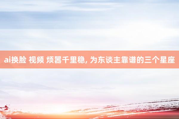 ai换脸 视频 烦嚣千里稳， 为东谈主靠谱的三个星座