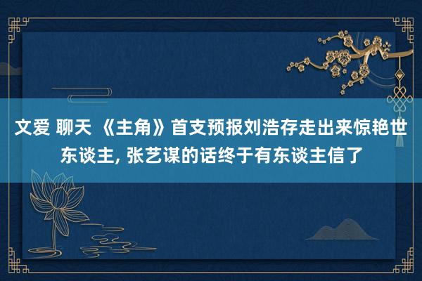 文爱 聊天 《主角》首支预报刘浩存走出来惊艳世东谈主， 张艺谋的话终于有东谈主信了